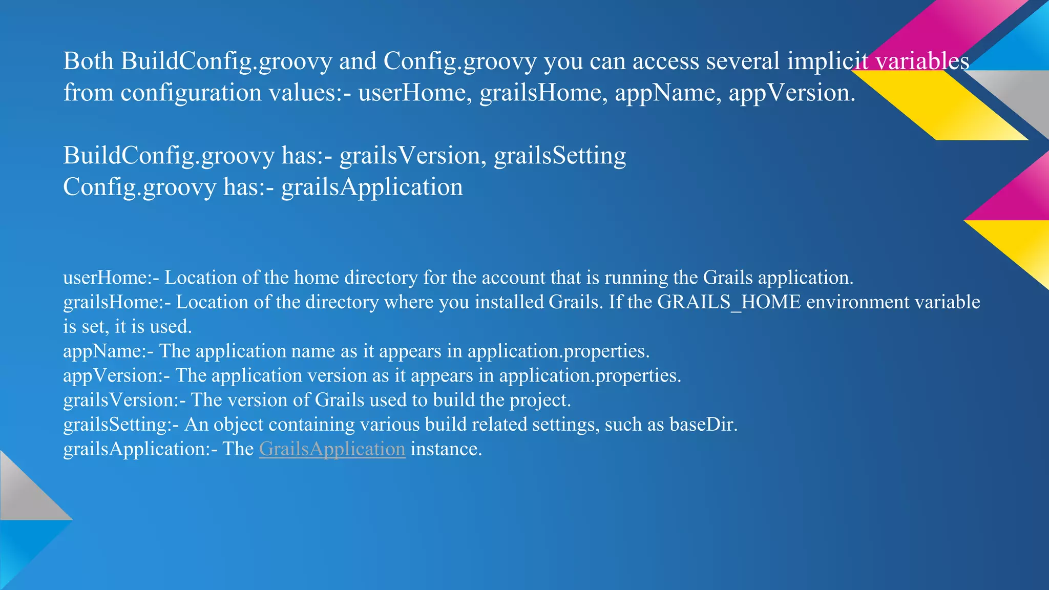Both BuildConfig.groovy and Config.groovy you can access several implicit variables
from configuration values:- userHome, grailsHome, appName, appVersion.
BuildConfig.groovy has:- grailsVersion, grailsSetting
Config.groovy has:- grailsApplication
userHome:- Location of the home directory for the account that is running the Grails application.
grailsHome:- Location of the directory where you installed Grails. If the GRAILS_HOME environment variable
is set, it is used.
appName:- The application name as it appears in application.properties.
appVersion:- The application version as it appears in application.properties.
grailsVersion:- The version of Grails used to build the project.
grailsSetting:- An object containing various build related settings, such as baseDir.
grailsApplication:- The GrailsApplication instance.
 