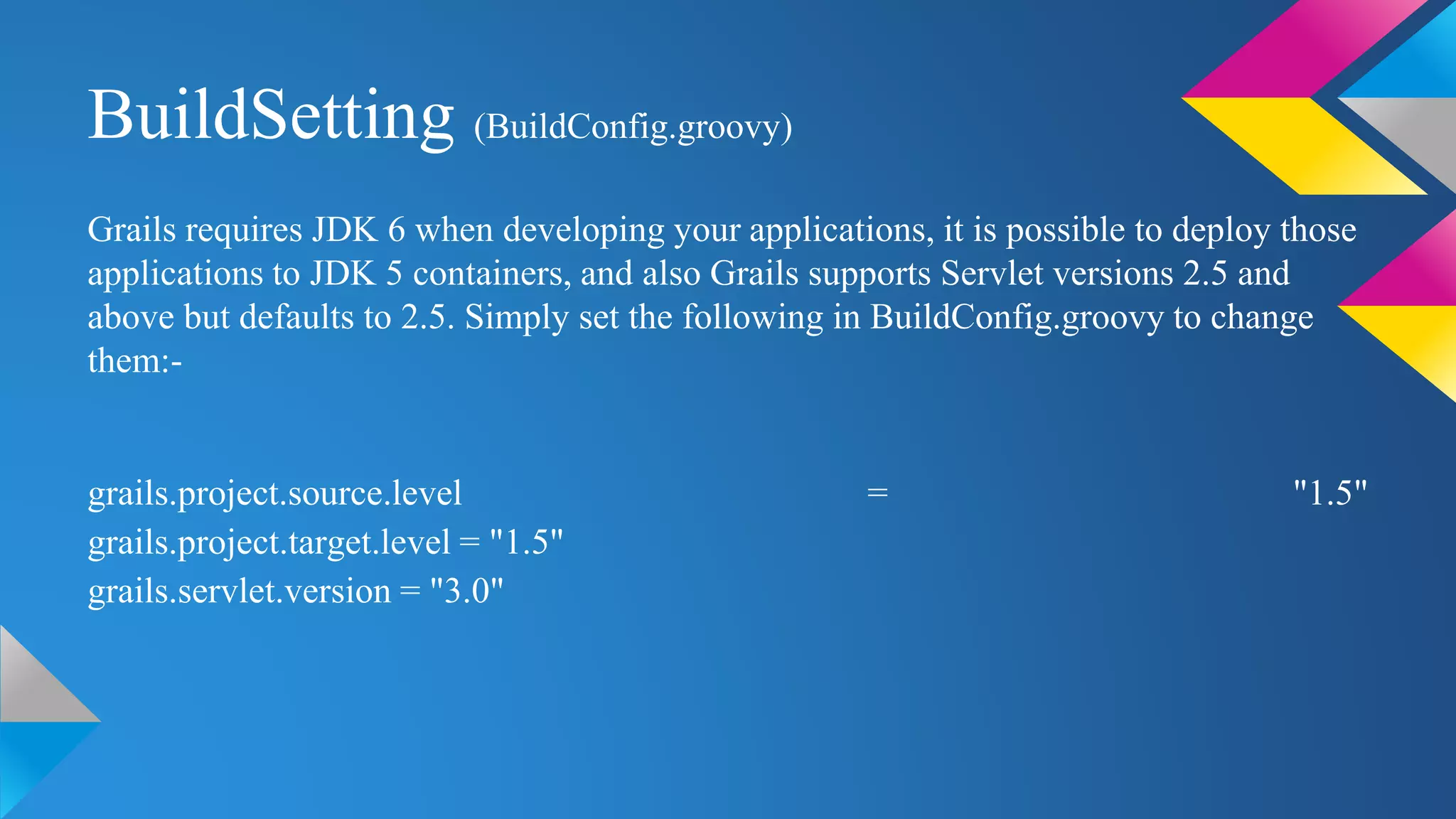 BuildSetting (BuildConfig.groovy)
Grails requires JDK 6 when developing your applications, it is possible to deploy those
applications to JDK 5 containers, and also Grails supports Servlet versions 2.5 and
above but defaults to 2.5. Simply set the following in BuildConfig.groovy to change
them:-
grails.project.source.level = "1.5"
grails.project.target.level = "1.5"
grails.servlet.version = "3.0"
 