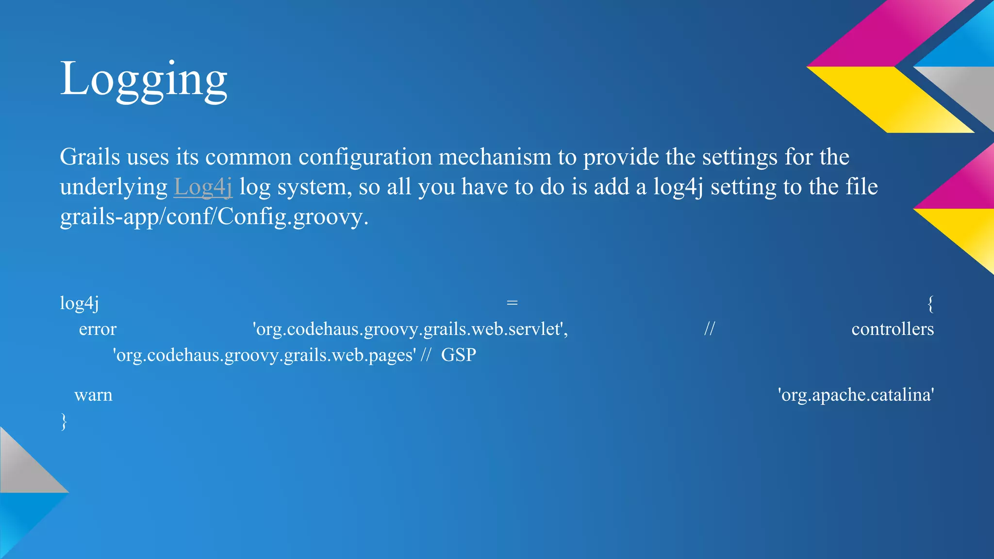 Logging
Grails uses its common configuration mechanism to provide the settings for the
underlying Log4j log system, so all you have to do is add a log4j setting to the file
grails-app/conf/Config.groovy.
log4j = {
error 'org.codehaus.groovy.grails.web.servlet', // controllers
'org.codehaus.groovy.grails.web.pages' // GSP
warn 'org.apache.catalina'
}
 