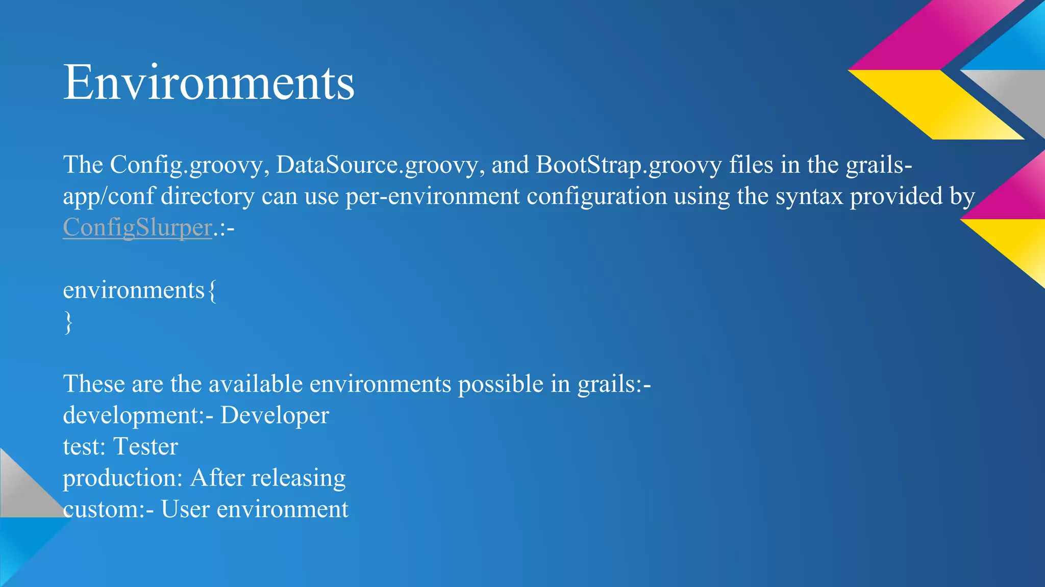 Environments
The Config.groovy, DataSource.groovy, and BootStrap.groovy files in the grails-
app/conf directory can use per-environment configuration using the syntax provided by
ConfigSlurper.:-
environments{
}
These are the available environments possible in grails:-
development:- Developer
test: Tester
production: After releasing
custom:- User environment
 