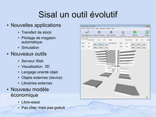 Sisal un outil évolutif
● Nouvelles applications
● Transfert de stock
● Pilotage de magasin
automatique
● Simulation
● Nouveaux outils
● Serveur Web
● Visualisation 3D
● Langage orienté objet
● Objets externes (device)
● Librairies externes
● Nouveau modèle
économique
● Libre-essai
● Pas cher, mais pas gratuit
 