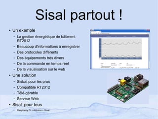 Sisal partout !
● Un exemple
– La gestion énergétique de bâtiment
RT2012
– Beaucoup d'informations à enregistrer
– Des protocoles différents
– Des équipements très divers
– De la commande en temps réel
– De la visualisation sur le web
● Une solution
– Sisbat pour les pros
– Compatible RT2012
– Télé-gérable
– Serveur Web
● Sisal pour tous
– Raspberry Pi + Arduino + Sisal
 