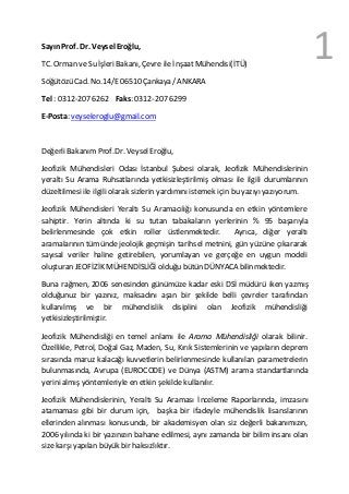 1Sayın Prof. Dr. Veysel Eroğlu,
TC. Orman ve Su İşleri Bakanı, Çevre ile İnşaatMühendisi(İTÜ)
Söğütözü Cad. No.14/E06510 Çankaya /ANKARA
Tel : 0312-207 6262 Faks: 0312-2076299
E-Posta: veyseleroglu@gmail.com
Değerli Bakanım Prof.Dr. VeyselEroğlu,
Jeofizik Mühendisleri Odası İstanbul Şubesi olarak, Jeofizik Mühendislerinin
yeraltı Su Arama Ruhsatlarında yetkisizleştirilmiş olması ile ilgili durumlarının
düzeltilmesi ile ilgili olarak sizlerin yardımınıistemek için bu yazıyıyazıyorum.
Jeofizik Mühendisleri Yeraltı Su Aramacılığı konusunda en etkin yöntemlere
sahiptir. Yerin altında ki su tutan tabakaların yerlerinin % 95 başarıyla
belirlenmesinde çok etkin roller üstlenmektedir. Ayrıca, diğer yeraltı
aramalarının tümünde jeolojik geçmişin tarihsel metnini, gün yüzüne çıkararak
sayısal veriler haline getirebilen, yorumlayan ve gerçeğe en uygun modeli
oluşturan JEOFİZİK MÜHENDİSLİĞİ olduğu bütün DÜNYACA bilinmektedir.
Buna rağmen, 2006 senesinden günümüze kadar eski DSİ müdürü iken yazmış
olduğunuz bir yazınız, maksadını aşan bir şekilde belli çevreler tarafından
kullanılmış ve bir mühendislik disiplini olan Jeofizik mühendisliği
yetkisizleştirilmiştir.
Jeofizik Mühendisliği en temel anlamı ile Arama Mühendisliği olarak bilinir.
Özellikle, Petrol, Doğal Gaz, Maden, Su, Kırık Sistemlerinin ve yapıların deprem
sırasında maruz kalacağı kuvvetlerin belirlenmesinde kullanılan parametrelerin
bulunmasında, Avrupa (EUROCODE) ve Dünya (ASTM) arama standartlarında
yerini almış yöntemleriyle en etkin şekilde kullanılır.
Jeofizik Mühendislerinin, Yeraltı Su Araması İnceleme Raporlarında, imzasını
atamaması gibi bir durum için, başka bir ifadeyle mühendislik lisanslarının
ellerinden alınması konusunda, bir akademisyen olan siz değerli bakanımızın,
2006 yılında ki bir yazınızın bahane edilmesi, aynı zamanda bir bilim insanı olan
sizekarşı yapılan büyük bir haksızlıktır.
 