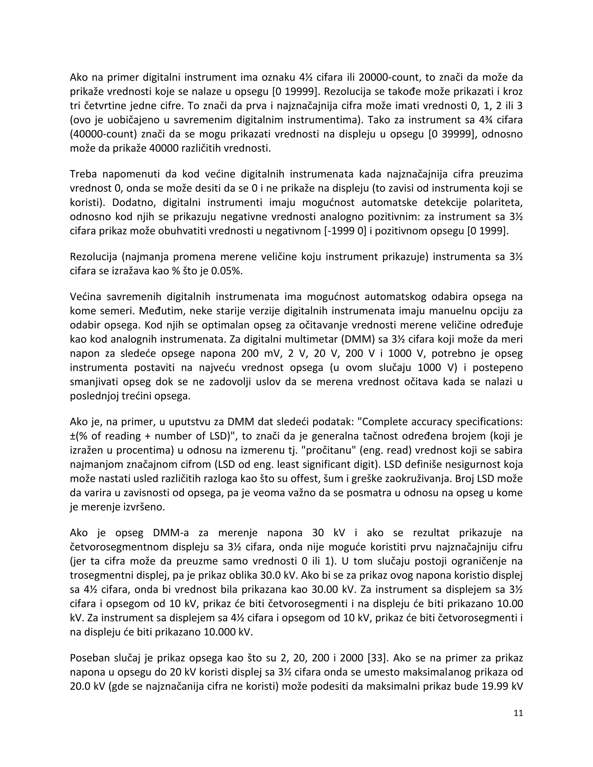 11
Ako na primer digitalni instrument ima oznaku 4½ cifara ili 20000-count, to znači da može da
prikaže vrednosti koje se nalaze u opsegu *0 19999+. Rezolucija se takođe može prikazati i kroz
tri četvrtine jedne cifre. To znači da prva i najznačajnija cifra može imati vrednosti 0, 1, 2 ili 3
(ovo je uobičajeno u savremenim digitalnim instrumentima). Tako za instrument sa 4¾ cifara
(40000-count) znači da se mogu prikazati vrednosti na displeju u opsegu *0 39999+, odnosno
može da prikaže 40000 različitih vrednosti.
Treba napomenuti da kod vedine digitalnih instrumenata kada najznačajnija cifra preuzima
vrednost 0, onda se može desiti da se 0 i ne prikaže na displeju (to zavisi od instrumenta koji se
koristi). Dodatno, digitalni instrumenti imaju mogudnost automatske detekcije polariteta,
odnosno kod njih se prikazuju negativne vrednosti analogno pozitivnim: za instrument sa 3½
cifara prikaz može obuhvatiti vrednosti u negativnom *-1999 0] i pozitivnom opsegu [0 1999].
Rezolucija (najmanja promena merene veličine koju instrument prikazuje) instrumenta sa 3½
cifara se izražava kao % što je 0.05%.
Vedina savremenih digitalnih instrumenata ima mogudnost automatskog odabira opsega na
kome semeri. Međutim, neke starije verzije digitalnih instrumenata imaju manuelnu opciju za
odabir opsega. Kod njih se optimalan opseg za očitavanje vrednosti merene veličine određuje
kao kod analognih instrumenata. Za digitalni multimetar (DMM) sa 3½ cifara koji može da meri
napon za sledede opsege napona 200 mV, 2 V, 20 V, 200 V i 1000 V, potrebno je opseg
instrumenta postaviti na najvedu vrednost opsega (u ovom slučaju 1000 V) i postepeno
smanjivati opseg dok se ne zadovolji uslov da se merena vrednost očitava kada se nalazi u
poslednjoj tredini opsega.
Ako je, na primer, u uputstvu za DMM dat slededi podatak: "Complete accuracy specifications:
±(% of reading + number of LSD)", to znači da je generalna tačnost određena brojem (koji je
izražen u procentima) u odnosu na izmerenu tj. "pročitanu" (eng. read) vrednost koji se sabira
najmanjom značajnom cifrom (LSD od eng. least significant digit). LSD definiše nesigurnost koja
može nastati usled različitih razloga kao što su offest, šum i greške zaokruživanja. Broj LSD može
da varira u zavisnosti od opsega, pa je veoma važno da se posmatra u odnosu na opseg u kome
je merenje izvršeno.
Ako je opseg DMM-a za merenje napona 30 kV i ako se rezultat prikazuje na
četvorosegmentnom displeju sa 3½ cifara, onda nije mogude koristiti prvu najznačajniju cifru
(jer ta cifra može da preuzme samo vrednosti 0 ili 1). U tom slučaju postoji ograničenje na
trosegmentni displej, pa je prikaz oblika 30.0 kV. Ako bi se za prikaz ovog napona koristio displej
sa 4½ cifara, onda bi vrednost bila prikazana kao 30.00 kV. Za instrument sa displejem sa 3½
cifara i opsegom od 10 kV, prikaz de biti četvorosegmenti i na displeju de biti prikazano 10.00
kV. Za instrument sa displejem sa 4½ cifara i opsegom od 10 kV, prikaz de biti četvorosegmenti i
na displeju de biti prikazano 10.000 kV.
Poseban slučaj je prikaz opsega kao što su 2, 20, 200 i 2000 *33+. Ako se na primer za prikaz
napona u opsegu do 20 kV koristi displej sa 3½ cifara onda se umesto maksimalanog prikaza od
20.0 kV (gde se najznačanija cifra ne koristi) može podesiti da maksimalni prikaz bude 19.99 kV
 