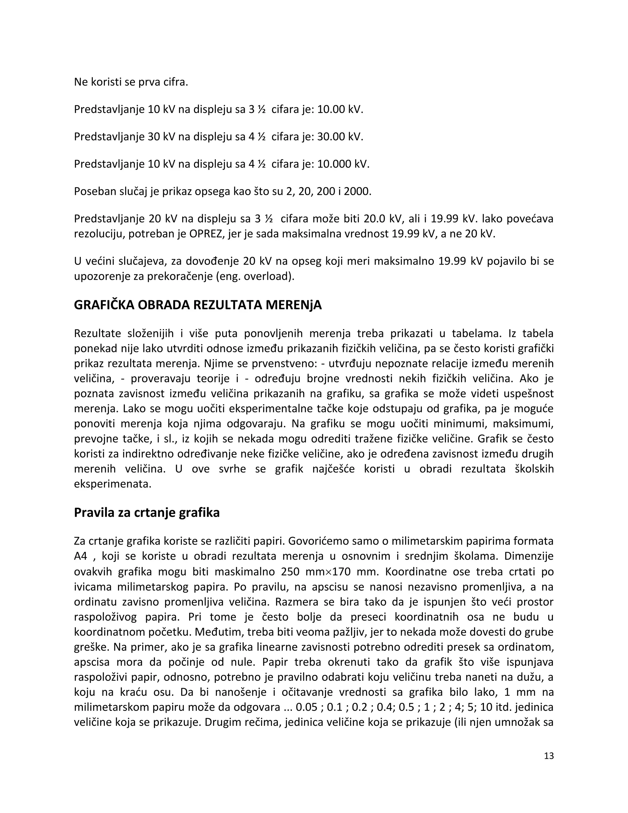 13
Ne koristi se prva cifra.
Predstavljanje 10 kV na displeju sa 3 ½ cifara je: 10.00 kV.
Predstavljanje 30 kV na displeju sa 4 ½ cifara je: 30.00 kV.
Predstavljanje 10 kV na displeju sa 4 ½ cifara je: 10.000 kV.
Poseban slučaj je prikaz opsega kao što su 2, 20, 200 i 2000.
Predstavljanje 20 kV na displeju sa 3 ½ cifara može biti 20.0 kV, ali i 19.99 kV. lako povedava
rezoluciju, potreban je OPREZ, jer je sada maksimalna vrednost 19.99 kV, a ne 20 kV.
U vedini slučajeva, za dovođenje 20 kV na opseg koji meri maksimalno 19.99 kV pojavilo bi se
upozorenje za prekoračenje (eng. overload).
GRAFIČKA OBRADA REZULTATA MERENjA
Rezultate složenijih i više puta ponovljenih merenja treba prikazati u tabelama. Iz tabela
ponekad nije lako utvrditi odnose između prikazanih fizičkih veličina, pa se često koristi grafički
prikaz rezultata merenja. Njime se prvenstveno: - utvrđuju nepoznate relacije između merenih
veličina, - proveravaju teorije i - određuju brojne vrednosti nekih fizičkih veličina. Ako je
poznata zavisnost između veličina prikazanih na grafiku, sa grafika se može videti uspešnost
merenja. Lako se mogu uočiti eksperimentalne tačke koje odstupaju od grafika, pa je mogude
ponoviti merenja koja njima odgovaraju. Na grafiku se mogu uočiti minimumi, maksimumi,
prevojne tačke, i sl., iz kojih se nekada mogu odrediti tražene fizičke veličine. Grafik se često
koristi za indirektno određivanje neke fizičke veličine, ako je određena zavisnost između drugih
merenih veličina. U ove svrhe se grafik najčešde koristi u obradi rezultata školskih
eksperimenata.
Pravila za crtanje grafika
Za crtanje grafika koriste se različiti papiri. Govoridemo samo o milimetarskim papirima formata
A4 , koji se koriste u obradi rezultata merenja u osnovnim i srednjim školama. Dimenzije
ovakvih grafika mogu biti maskimalno 250 mm170 mm. Koordinatne ose treba crtati po
ivicama milimetarskog papira. Po pravilu, na apscisu se nanosi nezavisno promenljiva, a na
ordinatu zavisno promenljiva veličina. Razmera se bira tako da je ispunjen što vedi prostor
raspoloživog papira. Pri tome je često bolje da preseci koordinatnih osa ne budu u
koordinatnom početku. Međutim, treba biti veoma pažljiv, jer to nekada može dovesti do grube
greške. Na primer, ako je sa grafika linearne zavisnosti potrebno odrediti presek sa ordinatom,
apscisa mora da počinje od nule. Papir treba okrenuti tako da grafik što više ispunjava
raspoloživi papir, odnosno, potrebno je pravilno odabrati koju veličinu treba naneti na dužu, a
koju na kradu osu. Da bi nanošenje i očitavanje vrednosti sa grafika bilo lako, 1 mm na
milimetarskom papiru može da odgovara ... 0.05 ; 0.1 ; 0.2 ; 0.4; 0.5 ; 1 ; 2 ; 4; 5; 10 itd. jedinica
veličine koja se prikazuje. Drugim rečima, jedinica veličine koja se prikazuje (ili njen umnožak sa
 