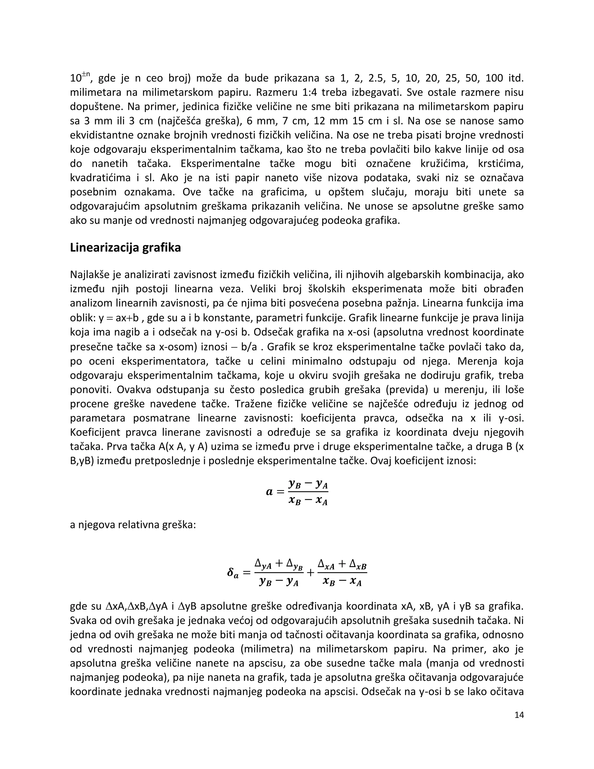 14
10n
, gde je n ceo broj) može da bude prikazana sa 1, 2, 2.5, 5, 10, 20, 25, 50, 100 itd.
milimetara na milimetarskom papiru. Razmeru 1:4 treba izbegavati. Sve ostale razmere nisu
dopuštene. Na primer, jedinica fizičke veličine ne sme biti prikazana na milimetarskom papiru
sa 3 mm ili 3 cm (najčešda greška), 6 mm, 7 cm, 12 mm 15 cm i sl. Na ose se nanose samo
ekvidistantne oznake brojnih vrednosti fizičkih veličina. Na ose ne treba pisati brojne vrednosti
koje odgovaraju eksperimentalnim tačkama, kao što ne treba povlačiti bilo kakve linije od osa
do nanetih tačaka. Eksperimentalne tačke mogu biti označene kružidima, krstidima,
kvadratidima i sl. Ako je na isti papir naneto više nizova podataka, svaki niz se označava
posebnim oznakama. Ove tačke na graficima, u opštem slučaju, moraju biti unete sa
odgovarajudim apsolutnim greškama prikazanih veličina. Ne unose se apsolutne greške samo
ako su manje od vrednosti najmanjeg odgovarajudeg podeoka grafika.
Linearizacija grafika
Najlakše je analizirati zavisnost između fizičkih veličina, ili njihovih algebarskih kombinacija, ako
između njih postoji linearna veza. Veliki broj školskih eksperimenata može biti obrađen
analizom linearnih zavisnosti, pa de njima biti posvedena posebna pažnja. Linearna funkcija ima
oblik: y  axb , gde su a i b konstante, parametri funkcije. Grafik linearne funkcije je prava linija
koja ima nagib a i odsečak na y-osi b. Odsečak grafika na x-osi (apsolutna vrednost koordinate
presečne tačke sa x-osom) iznosi  b/a . Grafik se kroz eksperimentalne tačke povlači tako da,
po oceni eksperimentatora, tačke u celini minimalno odstupaju od njega. Merenja koja
odgovaraju eksperimentalnim tačkama, koje u okviru svojih grešaka ne dodiruju grafik, treba
ponoviti. Ovakva odstupanja su često posledica grubih grešaka (previda) u merenju, ili loše
procene greške navedene tačke. Tražene fizičke veličine se najčešde određuju iz jednog od
parametara posmatrane linearne zavisnosti: koeficijenta pravca, odsečka na x ili y-osi.
Koeficijent pravca linerane zavisnosti a određuje se sa grafika iz koordinata dveju njegovih
tačaka. Prva tačka A(x A, y A) uzima se između prve i druge eksperimentalne tačke, a druga B (x
B,yB) između pretposlednje i poslednje eksperimentalne tačke. Ovaj koeficijent iznosi:
a njegova relativna greška:
gde su xA,xB,yA i yB apsolutne greške određivanja koordinata xA, xB, yA i yB sa grafika.
Svaka od ovih grešaka je jednaka vedoj od odgovarajudih apsolutnih grešaka susednih tačaka. Ni
jedna od ovih grešaka ne može biti manja od tačnosti očitavanja koordinata sa grafika, odnosno
od vrednosti najmanjeg podeoka (milimetra) na milimetarskom papiru. Na primer, ako je
apsolutna greška veličine nanete na apscisu, za obe susedne tačke mala (manja od vrednosti
najmanjeg podeoka), pa nije naneta na grafik, tada je apsolutna greška očitavanja odgovarajude
koordinate jednaka vrednosti najmanjeg podeoka na apscisi. Odsečak na y-osi b se lako očitava
 