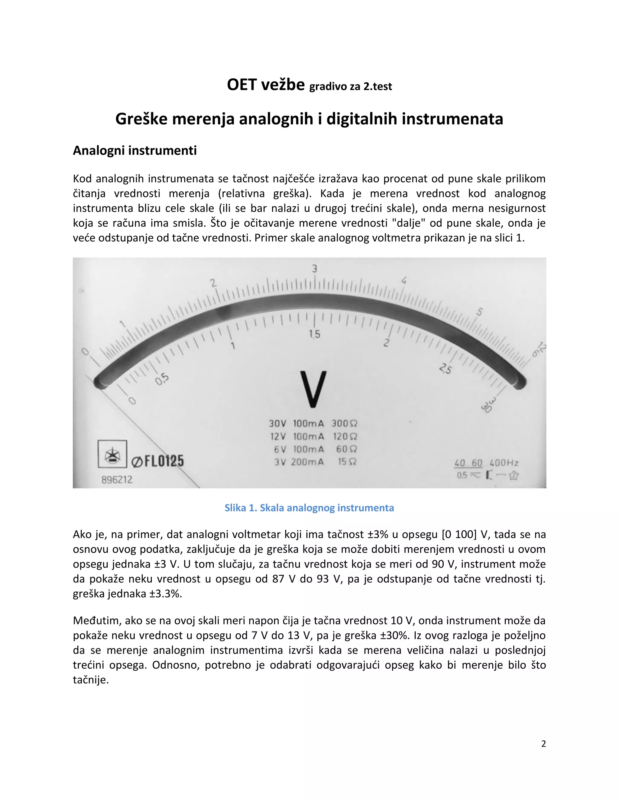 2
OET vežbe gradivo za 2.test
Greške merenja analognih i digitalnih instrumenata
Analogni instrumenti
Kod analognih instrumenata se tačnost najčešde izražava kao procenat od pune skale prilikom
čitanja vrednosti merenja (relativna greška). Kada je merena vrednost kod analognog
instrumenta blizu cele skale (ili se bar nalazi u drugoj tredini skale), onda merna nesigurnost
koja se računa ima smisla. Što je očitavanje merene vrednosti "dalje" od pune skale, onda je
vede odstupanje od tačne vrednosti. Primer skale analognog voltmetra prikazan je na slici 1.
Slika 1. Skala analognog instrumenta
Ako je, na primer, dat analogni voltmetar koji ima tačnost ±3% u opsegu [0 100] V, tada se na
osnovu ovog podatka, zaključuje da je greška koja se može dobiti merenjem vrednosti u ovom
opsegu jednaka ±3 V. U tom slučaju, za tačnu vrednost koja se meri od 90 V, instrument može
da pokaže neku vrednost u opsegu od 87 V do 93 V, pa je odstupanje od tačne vrednosti tj.
greška jednaka ±3.3%.
Međutim, ako se na ovoj skali meri napon čija je tačna vrednost 10 V, onda instrument može da
pokaže neku vrednost u opsegu od 7 V do 13 V, pa je greška ±30%. Iz ovog razloga je poželjno
da se merenje analognim instrumentima izvrši kada se merena veličina nalazi u poslednjoj
tredini opsega. Odnosno, potrebno je odabrati odgovarajudi opseg kako bi merenje bilo što
tačnije.
 
