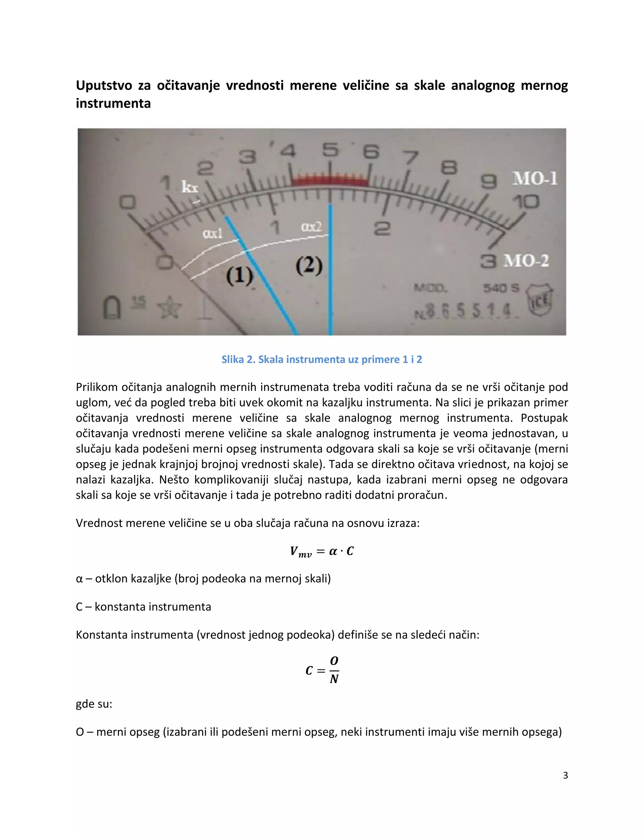 3
Uputstvo za očitavanje vrednosti merene veličine sa skale analognog mernog
instrumenta
Slika 2. Skala instrumenta uz primere 1 i 2
Prilikom očitanja analognih mernih instrumenata treba voditi računa da se ne vrši očitanje pod
uglom, ved da pogled treba biti uvek okomit na kazaljku instrumenta. Na slici je prikazan primer
očitavanja vrednosti merene veličine sa skale analognog mernog instrumenta. Postupak
očitavanja vrednosti merene veličine sa skale analognog instrumenta je veoma jednostavan, u
slučaju kada podešeni merni opseg instrumenta odgovara skali sa koje se vrši očitavanje (merni
opseg je jednak krajnjoj brojnoj vrednosti skale). Tada se direktno očitava vriednost, na kojoj se
nalazi kazaljka. Nešto komplikovaniji slučaj nastupa, kada izabrani merni opseg ne odgovara
skali sa koje se vrši očitavanje i tada je potrebno raditi dodatni proračun.
Vrednost merene veličine se u oba slučaja računa na osnovu izraza:
α – otklon kazaljke (broj podeoka na mernoj skali)
C – konstanta instrumenta
Konstanta instrumenta (vrednost jednog podeoka) definiše se na slededi način:
gde su:
O – merni opseg (izabrani ili podešeni merni opseg, neki instrumenti imaju više mernih opsega)
 