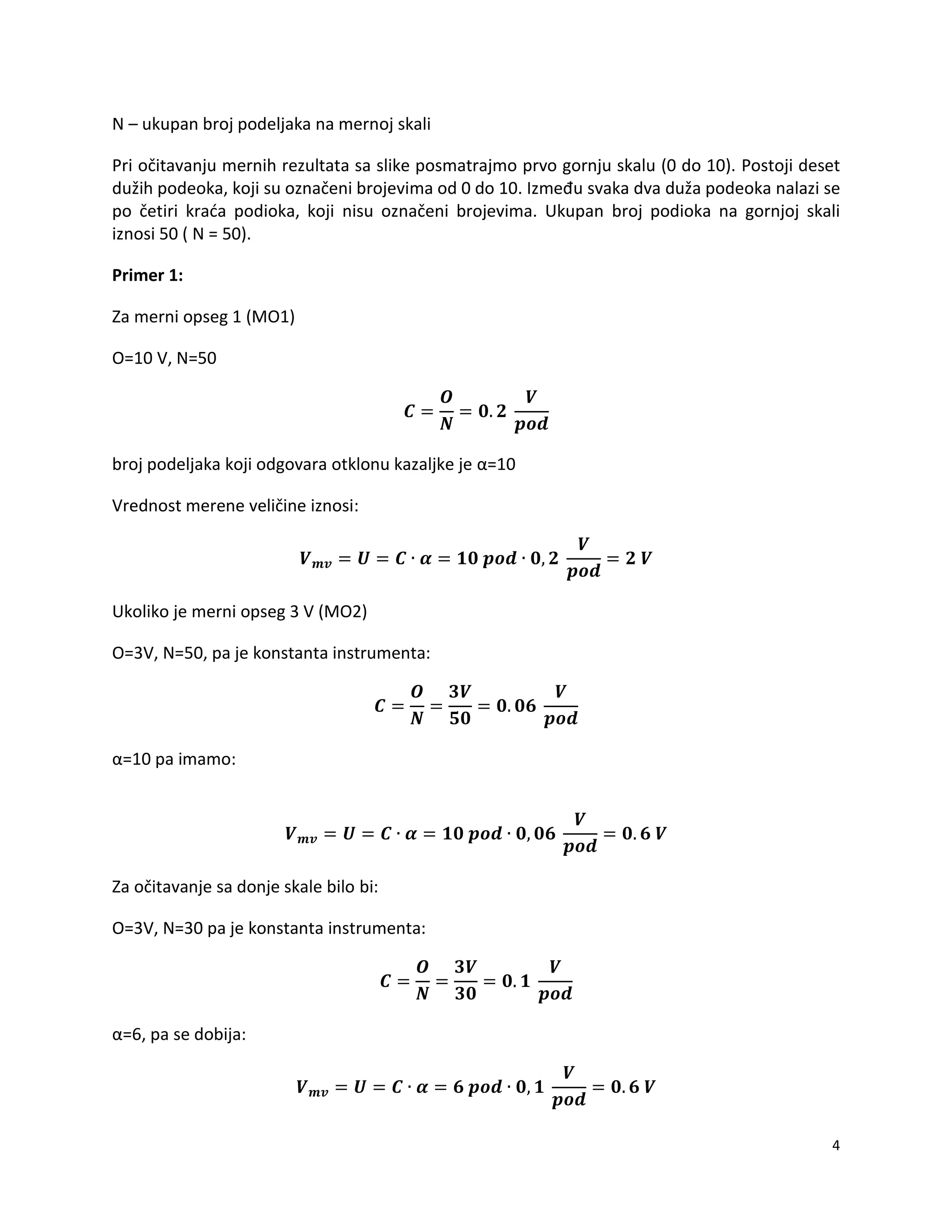 4
N – ukupan broj podeljaka na mernoj skali
Pri očitavanju mernih rezultata sa slike posmatrajmo prvo gornju skalu (0 do 10). Postoji deset
dužih podeoka, koji su označeni brojevima od 0 do 10. Između svaka dva duža podeoka nalazi se
po četiri krada podioka, koji nisu označeni brojevima. Ukupan broj podioka na gornjoj skali
iznosi 50 ( N = 50).
Primer 1:
Za merni opseg 1 (MO1)
O=10 V, N=50
broj podeljaka koji odgovara otklonu kazaljke je α=10
Vrednost merene veličine iznosi:
Ukoliko je merni opseg 3 V (MO2)
O=3V, N=50, pa je konstanta instrumenta:
α=10 pa imamo:
Za očitavanje sa donje skale bilo bi:
O=3V, N=30 pa je konstanta instrumenta:
α=6, pa se dobija:
 