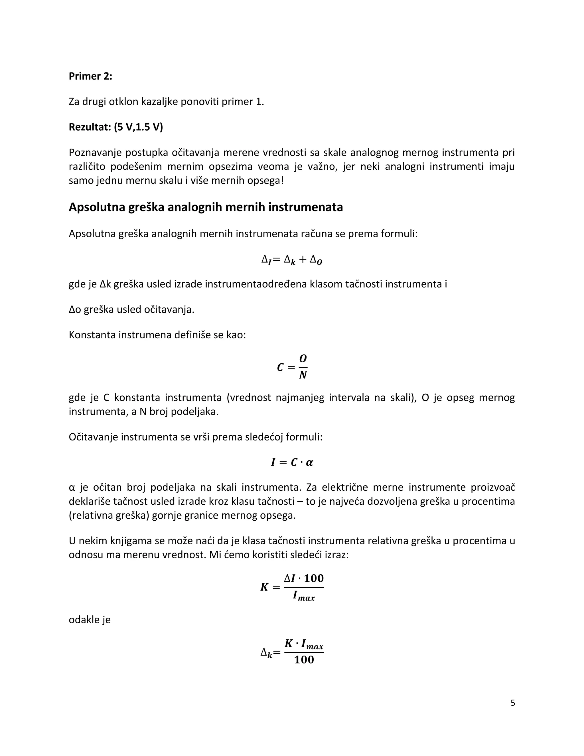 5
Primer 2:
Za drugi otklon kazaljke ponoviti primer 1.
Rezultat: (5 V,1.5 V)
Poznavanje postupka očitavanja merene vrednosti sa skale analognog mernog instrumenta pri
različito podešenim mernim opsezima veoma je važno, jer neki analogni instrumenti imaju
samo jednu mernu skalu i više mernih opsega!
Apsolutna greška analognih mernih instrumenata
Apsolutna greška analognih mernih instrumenata računa se prema formuli:
gde je Δk greška usled izrade instrumentaodređena klasom tačnosti instrumenta i
Δo greška usled očitavanja.
Konstanta instrumena definiše se kao:
gde je C konstanta instrumenta (vrednost najmanjeg intervala na skali), O je opseg mernog
instrumenta, a N broj podeljaka.
Očitavanje instrumenta se vrši prema slededoj formuli:
α je očitan broj podeljaka na skali instrumenta. Za električne merne instrumente proizvoač
deklariše tačnost usled izrade kroz klasu tačnosti – to je najveda dozvoljena greška u procentima
(relativna greška) gornje granice mernog opsega.
U nekim knjigama se može nadi da je klasa tačnosti instrumenta relativna greška u procentima u
odnosu ma merenu vrednost. Mi demo koristiti slededi izraz:
odakle je
 