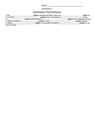 Name:___________________________________
Worksheet 1
Past Simple or Past Continuous
1.We _________________________(play) volleyball with Mary, when you ______________________(call) me.
2.The baby ___________________________ (sleep) when the telephone _______________________(ring).
3. I _________________ (see) the thief while he___________________________ (get) into my neighbor’s house.
4. When the teacher __________________(come) in, they___________________________ (study) English.
5. While I _______________________ (walk) in the streets of Holland, I_____________________(meet) an old
friend of mine.