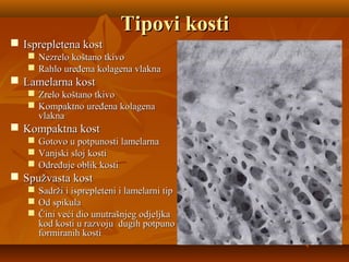 Tipovi kostiTipovi kosti
 Isprepletena kostIsprepletena kost
 Nezrelo koštano tkivoNezrelo koštano tkivo
 Rahlo uređena kolagena vlaknaRahlo uređena kolagena vlakna
 Lamelarna kostLamelarna kost
 Zrelo koštano tkivoZrelo koštano tkivo
 Kompaktno uređena kolagenaKompaktno uređena kolagena
vlaknavlakna
 Kompaktna kostKompaktna kost
 Gotovo u potpunosti lamelarnaGotovo u potpunosti lamelarna
 Vanjski sloj kostiVanjski sloj kosti
 Određuje oblik kostiOdređuje oblik kosti
 Spužvasta kostSpužvasta kost
 Sadrži i isprepleteni i lamelarni tipSadrži i isprepleteni i lamelarni tip
 Od spikulaOd spikula
 Čini veći dio unutrašnjeg odjeljkaČini veći dio unutrašnjeg odjeljka
kod kosti u razvoju dugih potpunokod kosti u razvoju dugih potpuno
formiranih kostiformiranih kosti
 