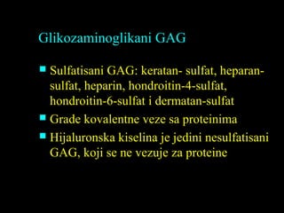 Glikozaminoglikani GAG
 Sulfatisani GAG: keratan- sulfat, heparan-
sulfat, heparin, hondroitin-4-sulfat,
hondroitin-6-sulfat i dermatan-sulfat
 Grade kovalentne veze sa proteinima
 Hijaluronska kiselina je jedini nesulfatisani
GAG, koji se ne vezuje za proteine
 