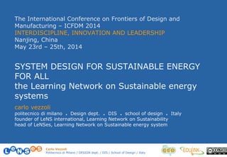 Carlo Vezzoli
Politecnico di Milano / DESIGN dept. / DIS / School of Design / Italy
The International Conference on Frontiers of Design and
Manufacturing – ICFDM 2014
INTERDISCIPLINE, INNOVATION AND LEADERSHIP
Nanjing, China
May 23rd – 25th, 2014
SYSTEM DESIGN FOR SUSTAINABLE ENERGY
FOR ALL
the Learning Network on Sustainable energy
systems
carlo vezzoli
politecnico di milano . Design dept. . DIS . school of design . Italy
founder of LeNS international, Learning Network on Sustainability
head of LeNSes, Learning Network on Sustainable energy system
 