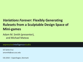 Variations Forever: Flexibly Generating Rulesets from a Sculptable Design Space of Mini-games amsmith@soe.ucsc.edu CIG 2010 – Copenhagen, Denmark Adam M. Smith (presenter),and Michael Mateas 