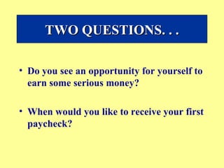 Do you see an opportunity for yourself to earn some serious money?  When would you like to receive your first paycheck? TWO QUESTIONS. . . 