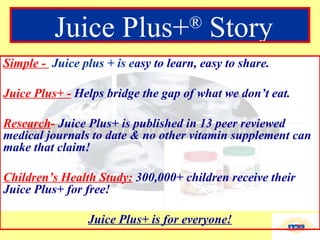 Simple -  Juice plus + is e asy to learn, easy to share. Juice Plus+ -   Helps bridge the gap of what we don’t eat. Research -   Juice Plus+ is published in 13 peer reviewed medical journals to date & no other vitamin supplement can make that claim! Children’s Health Study:   300,000+ children receive their Juice Plus+ for free! Juice Plus+ is for everyone! Juice Plus+ ®  Story 