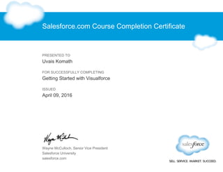 Salesforce.com Course Completion Certificate
PRESENTED TO
Uvais Komath
FOR SUCCESSFULLY COMPLETING
Getting Started with Visualforce
ISSUED
April 09, 2016
Wayne McCulloch, Senior Vice President
Salesforce University
salesforce.com
 