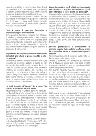 marketing, analytics e merchandiser. Ogni Brand
lavora insieme all’ECT per lanciare un suo progetto e
le persone che lo gestiscono al suo interno variano
a seconda della grandezza del Brand stesso.
Per i Brand più grandi il team è composto da 10 -
15 persone, mentre per quelli più piccoli si stimano
5 - 6 persone. Le figure professionali coinvolte
sono i merchandisers, gli e-commerce operation
manager e i web analyst.
Qual è stato il percorso formativo e
professionale per il suo lavoro?
Il mio percorso formativo è iniziato con il Master
in Marketing, Management and Innovation presso
ISTUD Business School, dove ho acquisito delle
competenze tecniche e teoriche. Successivamente,
iniziando il mio percorso lavorativo, ho avuto la
possibilità di mettere in pratica la parte operativa e
gestionale di siti internet.
	
Importanza del ruolo e-commerce nel mondo
del retail: più futuro al punto vendita o all’e-
commerce?
E-commerce e punto vendita non sono due cose
separate. La tendenza globale è quella di non
scindere le due realtà e farle convivere l’una con
l’altra, in quanto devono essere viste attraverso
un’ottica di insieme, poiché ad esempio, nel
momento in cui si esaurisce il prodotto online, i
clienti si rivolgono al negozio e viceversa. La cultura
della nostra azienda è orientata nell’idea di far
vivere al consumatore un’esperienza unica tra
punto vendita e acquisto online.
Ha mai lavorato all’estero? Se sì cosa l’ha
portata a lavorare fuori dall’Italia?
Attualmente lavoro in Svizzera per la VF Internatio-
nal, la quale ha anche una piccola sede in Belgio,
perciò spesso mi capita di andare in trasferta. Visto
che ho avuto una bella esperienza in Inghilterra di
7 mesi, ho scelto l’estero perché il mio obiettivo
era quello di lavorare per una multinazionale nella
quale si parlasse l’inglese. Ho tentato di trovare una
realtà simile anche in Italia ma con scarsi risultati,
in quanto i criteri di selezione risultano essere esa-
gerati e in molti casi limitano l’acceso a posizioni
lavorative, mentre in Svizzera, il percorso è stato più
semplice.
Un altro motivo che mi ha spinto a lavorare all’este-
ro è collegato al fatto che in Svizzera per la VF Inter-
national la figura di e-commerce è maggiormente
sviluppata dal punto di vista tecnologico.
Come interagisce negli ultimi anni un utente
nel processo d’acquisto e-commerce? Quali
sono i target e le fasce di età più partecipi?
Le persone che acquistano online hanno sviluppato
un certo senso di fiducia, in quanto il sito è strutturato
in maniera semplice. Nel caso in cui la merce non
dovesse essere gradita dal cliente, vi è la possibilità
del reso gratuito e di riaccredito. Sicuramente gli
acquisti online sono aumentati negli ultimi anni,
mentre, il target, dipende dal brand. Un esempio
specifico è quello di Vans, che viene acquistato
maggiormente dalla fascia adolescenziale mentre
Timberland, è preferito di più dalla fascia di età
compresa tra i 35 e i 50 anni, ad eccezione della
scarpa “Classic Boot”, che viene comprata senza
limiti di età.
Sbocchi professionali e avanzamenti di
carriera: quanto è ricercata la sua figura anche
in prospettiva futura e quanto guadagna in
media?
Per me l’avanzamento di carriera è stato molto ve-
loce e basato sulla meritocrazia.
Questa la considero una questione sia culturale
che di fiducia, in quanto per il mio capo è molto
importante che i dipendenti abbiano la possibilità
di crescere professionalmente.
Per quanto riguarda l’aspetto economico, pos-
so dire che la figura di e-commerce specialist in
Svizzera è ben pagata e non vi è alcun paragone
con gli altri Paesi Europei. Inoltre il nostro mestie-
re, sta diventando una componente fondamentale
per tutte quelle aziende che vogliono avere una
rilevanza globale. Ormai quasi ogni azienda ha un
sito internet, sia le piccole-medie imprese che le
medio-alte.
Dall’intervista abbiamo dedotto che VF International,
coltiva una cultura di forte innovazione e di
investimento, nella formazione professionale dei
propri dipendenti. Ringraziamo Mara per il tempo
che ci ha dedicato e, per averci dato la possibilità
di inquadrare meglio la figura di Junior Project
Manager.
 