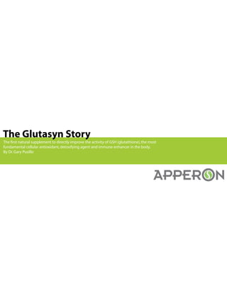 The Glutasyn Story
The first natural supplement to directly improve the activity of GSH (glutathione),the most
fundamental cellular antioxidant,detoxifying agent and immune enhancer in the body.
By Dr.Gary Pusillo
 