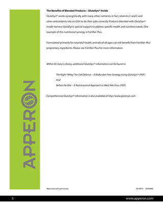 The Benefits of Blended rP oducts – GlutaSyn® Inside
GlutaSyn® works synergistically with many other nutrients.In fact,vitamins C and E and
other antioxidants rely on GSH to do their jobs correctly.P
P
r
r P
P
roducts blended with GlutaSyn®
Inside harness GlutaSyn’s special support to address specific health and nut ition needs.One
example of this nutritional synergy is Fortifier lus.
Formulated primarily for neonatal health,animals of all ages can still benefit f om Fortifier lus’
proprietary ingredients.Please see Fortifier lus for more information.
W
Reprinted with permission
ithin Dr.Gary’s Library,additional GlutaSyn® information can be found in:
The Right“Whey”for Cell Defense – A BioBurden Free Strategy Using GlutaSyn® (PDF)
And
Before the Bite – A Nutraceutical Approach to West Nile Virus (PDF)
Comprehensive GlutaSyn® information is also available at http://www.glutasyn.com
www.apperon.com5
04-0074 8500986
 