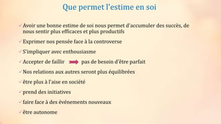 Que permet l'estime en soi
Avoir une bonne estime de soi nous permet d'accumuler des succès, de
nous sentir plus efficaces et plus productifs
Exprimer nos pensée face à la controverse
S’impliquer avec enthousiasme
Accepter de faillir pas de besoin d’être parfait
Nos relations aux autres seront plus équilibrées
être plus à l’aise en société
prend des initiatives
faire face à des événements nouveaux
être autonome
 