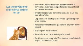 Les inconvénients
d'une forte estime
en soi
une estime de soi très haute pourra amener la
personne à avoir des comportements souvent mal
perçus par les autres
prend l'image d'une personne hautaine et un peu
trop sûre d'elle.
La personne n’hésite pas à devenir agressive pour
avoir raison.
Nie complètement le fait qu’il existe un point de vue
opposé
Elle ne peut pas s'excuser
Son dialecte est caractérisé par la vanité
Il est important pour lui d'être toujours parfait et de
ne pas commettre d'erreur
 