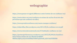 https://www.penser-et-agir.fr/difference-entre-lestime-de-soi-confiance-soi/
https://envie-detre-soi.com/confiance-et-estime-de-soi/les-8-secrets-des-
personnes-qui-ont-confiance-en-elles/
https://www.prendreconfiance.com/causes-manque-confiance/
https://objectifbac.files.wordpress.com/2011/05/la-confiance-en-soi.pdf
https://www.reinventersontravail.com/15-habitudes-confiance-en-soi/
https://partnerperformances.wordpress.com/2015/05/09/les-benefices-
dune-bonne-estime-de-soi/?fbclid=IwAR0FI-
0KOZtu2QIYLj162cPxVtSWKJTFDF87qS5Fh4K_h2b7nGilTZfEEN0
webographie
 