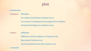 plan
• Introduction
• Confiance : Définition
les critères d'une bonne confiance en soi
Les causes et conséquences du manque de la confiance
Comment développer la confiance en soi
• Estime : Définition
Différence entre la confiance et l'estime en soi
Que permet l'estime en soi
Les inconvénients d'une forte estime en soi
• conclusion
 