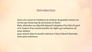 Introduction
Avoir une vision et l'ambition de réaliser de grandes choses est
un but que beaucoup de personnes se fixent.
Mais, atteindre ces objectifs dépend l'adoption d'un état d'esprit
et le respect d'un certain nombre de règles qui commence de
nous-mêmes.
pour réussir dans le monde extérieur il faut d'abord Atteindre
notre paix intérieure.
 