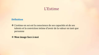 Définition
 L'estime en soi est la conscience de ses capacités et de ses
talents et la conviction intime d'avoir de la valeur en tant que
personne
 Mon image face à moi
L'Estime
 