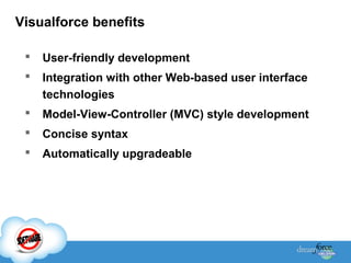 Visualforce benefits


User-friendly development



Integration with other Web-based user interface
technologies



Model-View-Controller (MVC) style development



Concise syntax



Automatically upgradeable

 