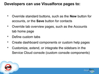 Developers can use Visualforce pages to:


Override standard buttons, such as the New button for
accounts, or the Save button for contacts



Override tab overview pages, such as the Accounts
tab home page



Define custom tabs



Create dashboard components or custom help pages



Customize, extend, or integrate the sidebars in the
Service Cloud console (custom console components)

 