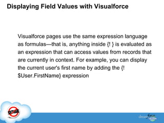 Displaying Field Values with Visualforce

Visualforce pages use the same expression language
as formulas—that is, anything inside {! } is evaluated as
an expression that can access values from records that
are currently in context. For example, you can display
the current user's first name by adding the {!
$User.FirstName} expression

 