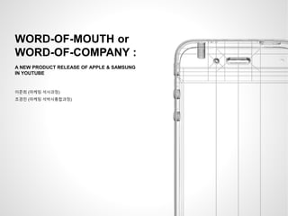 WORD-OF-MOUTH or
WORD-OF-COMPANY :
A NEW PRODUCT RELEASE OF APPLE & SAMSUNG
IN YOUTUBE
이준희 (마케팅 석사과정)
조경민 (마케팅 석박사통합과정)
 