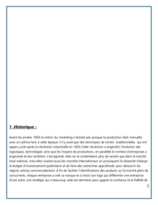 3
1 .Historique :
Avant les années 1850, la notion du marketing n’existait pas puisque la production était manuelle
avec un rythme lent, à cette époque il n’y avait que des techniques de ventes traditionnelles qui ont
apparu juste après la révolution industrielle en 1850. Cette révolution a engendré l’évolution des
logistiques, technologies ainsi que les moyens de productions, en parallèle le nombre d’entreprises a
augmenté et leur ambition s’est agrandi, elles ne se contentaient plus de vendre que dans le marché
local national, mais elles visaient aussi les marchés internationaux en provoquant la nécessité d’élargir
le budget d’investissement publicitaire et de faire des recherches approfondis pour découvrir les
régions actives commercialement. A fin de faciliter l’identifications des produits sur le marché plein de
concurrents, chaque entreprise a créé sa marque et a choisi son logo qui différentie une entreprise
d’une autre, une stratégie qui a beaucoup aidé ses dernières pour gagner la confiance et la fidélité de
 
