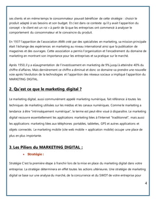 4
ses clients et en même temps le consommateur pouvait bénéficier de cette stratégie : choisir le
produit adapté à ses besoins et son budget. Et c’est dans ce contexte qu’il y avait l’apparition du
concept « le client est un roi » à partir de là que les entreprises ont commencé à analyser le
comportement du consommateur et le convaincre du produit.
En 1937 l’apparition de l’association AMA créé par des spécialistes en marketing, sa mission principale
était l’échange des expériences en marketing au niveau international ainsi que la publication de
magazines et des ouvrages. Cette association a permis l’organisation et l’encadrement du domaine de
marketing en montrant son importance pour les entreprises et sa pratique sur le marché.
Après 1950, il y a eûaugmentation de l’investissement en marketing de 9% jusqu’à atteindre 40% du
chiffre d’affaires. Mais dernièrement ce chiffre a diminué et donc ce domaine va prendre une nouvelle
voie après l’évolution de la technologies et l’apparition des réseaux sociaux a impliqué l’apparition du
MARKETING DIGITAL.
2. Qu’est ce que le marketing digital ?
Le marketing digital, aussi communément appelé marketing numérique, fait référence à toutes les
techniques de marketing utilisées sur les médias et les canaux numériques. Comme le marketing a
tendance à être "intrinsèquement numérique", le terme est peut-être voué à disparaître. Le marketing
digital recouvre essentiellement les applications marketing liées à l'Internet "traditionnel", mais aussi
les applications marketing liées aux téléphones portables, tablettes, GPS et autres applications et
objets connectés. Le marketing mobile (site web mobile + application mobile) occupe une place de
plus en plus importante.
3. Les Piliers du MARKETING DIGITAL :
 Stratégie :
Stratégie C'est la première étape à franchir lors de la mise en place du marketing digital dans votre
entreprise. La stratégie déterminera en effet toutes les actions ultérieures. Une stratégie de marketing
digital se base sur une analyse du marché, de la concurrence et du SWOT de votre entreprise pour
 