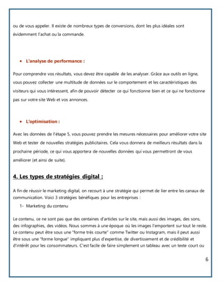 6
ou de vous appeler. Il existe de nombreux types de conversions, dont les plus idéales sont
évidemment l'achat ou la commande.
 L’analyse de performance :
Pour comprendre vos résultats, vous devez être capable de les analyser. Grâce aux outils en ligne,
vous pouvez collecter une multitude de données sur le comportement et les caractéristiques des
visiteurs qui vous intéressent, afin de pouvoir détecter ce qui fonctionne bien et ce qui ne fonctionne
pas sur votre site Web et vos annonces.
 L’optimisation :
Avec les données de l'étape 5, vous pouvez prendre les mesures nécessaires pour améliorer votre site
Web et tester de nouvelles stratégies publicitaires. Cela vous donnera de meilleurs résultats dans la
prochaine période, ce qui vous apportera de nouvelles données qui vous permettront de vous
améliorer (et ainsi de suite).
4. Les types de stratégies digital :
A fin de réussir le marketing digital, on recourt à une stratégie qui permet de lier entre les canaux de
communication. Voici 3 stratégies bénéfiques pour les entreprises :
1- Marketing du contenu
Le contenu, ce ne sont pas que des centaines d'articles sur le site, mais aussi des images, des sons,
des infographies, des vidéos. Nous sommes à une époque où les images l'emportent sur tout le reste.
Le contenu peut être sous une "forme très courte" comme Twitter ou Instagram, mais il peut aussi
être sous une "forme longue" impliquant plus d'expertise, de divertissement et de crédibilité et
d'intérêt pour les consommateurs. C'est facile de faire simplement un tableau avec un texte court ou
 