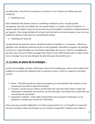 7
une belle photo, mais il faut se concentrer sur le fond. Le "vrai" contenu est meilleur pour les
entreprises.
2- Marketing social
Avec l'avènement des réseaux sociaux, le marketing numérique a connu une plus grande
transparence. Cela crée une relation avec les consommateurs, un certain niveau de confiance, un
nouveau type de contenu et pas de censure dans les communications d'entreprise (malheureusement,
pas toujours). Cela change radicalement la façon dont les clients sont communiqués, ce qui à son tour
modifie leur décision finale dans leur comportement d'achat.
3- Marketing de recherche
Les algorithmes de recherche sont en constante évolution et tendent à s'« humaniser », offrant aux
utilisateurs des résultats de recherche de plus en plus qualitatifs, diversifiés et originaux. Par exemple,
la voix est un moyen d'accéder aux informations demandées de nos jours, même sur les téléphones
avec des outils comme Siri (iOS) ou Google Voice Search. Il vous suffit de demander la météo à haute
voix et une page s'ouvrira vous indiquant les prévisions pour les prochains jours.
5. La mise en place de la stratégie :
Le choix de la stratégie n’est pas suffisant pour réussir son marketing pour cela la mise en place de la
stratégie est une démarche nécessaire dans ce domaine, et pour se faire on s’appuie sur les piliers
suivants.
1- Attirer : il faut être trouver par toutes les prospects qui vont rechercher des solutions ou des
services que vous êtes en mesure de proposer
2- Convertir : une fois que les visiteurs ont été attirés par votre site il faut mettre en place des
mécaniques ou dispositifs de convention qui les encourage à vous laisser leurs cordonnées que
vous puissiez les recontacter
3- Augmenter l’audience : il faut veiller à âtre présent à tous les points d’interaction ou vos
prospects se rendent pour trouver de l’information
Il faut savoir que ses piliers dépendent l’un l’autre successivement. Or, si on travaille à la conversion
sans avoir travailler à attirer les prospects ou si on cherche à augmenter l’audience sans mettre en
 