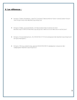 9
6. Les références :
 https://www.eteamsys.com/fr/content/decouverte-test-connaissez-vous-
les-6-piliers-du-marketing-digital
 https://www.journaldunet.fr/business/dictionnaire-du-
marketing/1198319-marketing-digital-definition-metiers-salaires/
 https://siecledigital.fr/2014/02/17/4-strategies-de-marketing-digital-
ne-pas-manquer/
 https://blog.armstrong.space/2019/09/09/5-exemples-reussis-de-
campagnes-marketing-digital/
 