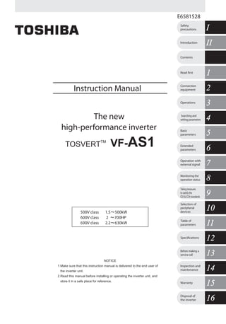 E6581528
Instruction Manual
The new
high-performance inverter
TOSVERT
TM
VF-AS1
500V class 1.5～500kW
600V class 2 ～700HP
690V class 2.2～630kW
11Read first
IIIIIntroduction
IISafety
precautions
Contents
22Connection
equipment
33Operations
44Searching and
setting parameters
55Basic
parameters
66Extended
parameters
77Operation with
external signal
88Monitoring the
operation status
99
Takingmeasures
tosatisfythe
CE/UL/CSAstandards
1010
Selection of
peripheral
devices
1111Table of
parameters
1212Specifications
1313Before making a
service call
1414Inspection and
maintenance
1515Warranty
1616Disposal of
the inverter
NOTICE
1.Make sure that this instruction manual is delivered to the end user of
the inverter unit.
2.Read this manual before installing or operating the inverter unit, and
store it in a safe place for reference.
TOSVERTVF-AS1InstructionManualThenewhigh-performanceinverter
背幅12mm
TOSHIBA
INDUSTRIAL AND POWER
SYSTEMS & SERVICES COMPANY
OVERSEAS SALES & MARKETING DEPT.
ELECTRICAL APPARATUS & MEASUREMENT
DIV.
1-1, Shibaura 1-chome, Minato-Ku,
Tokyo 105-8001, Japan
TEL: +81-(0)3-3457-4911
FAX: +81-(0)3-5444-9268
TOSHIBA INTERNATIONAL CORPORATION
13131 West Little York RD., Houston,
TX 77041, U.S.A
TEL: +1-713-466-0277
FAX: +1-713-896-5226
TOSHIBA ASIA PACIFIC PTE., LTD
152 Beach Rd., #16-00 Gateway East,
Singapore 189721
TEL: +65-6297-0900
FAX: +65-6297-5510
TOSHIBA CHINA CO., LTD
23rd Floor, HSBC Tower, 101 Yin Cheng
East Road, Pudong New Area, Shanghai
200120, The People's Republic of China
TEL: +86-(0)21-6841-5666
FAX: +86-(0)21-6841-1161
TOSHIBA INTERNATIONAL CORPORATION PTY., LTD
2 Morton Street Parramatta, NSW2150, Australia
TEL: +61-(0)2-9768-6600
FAX: +61-(0)2-9890-7542
TOSHIBA INFORMATION, INDUSTRIAL AND POWER
SYSTEMS TAIWAN CORP.
6F, No66, Sec1 Shin Sheng N.RD, Taipei, Taiwan
TEL: +886-(0)2-2581-3639
FAX: +886-(0)2-2581-3631
For further information, please contact your nearest Toshiba Liaison Representative or International Operations - Producer Goods.
The data given in this manual are subject to change without notice.
2006-xx
E6581301②
 