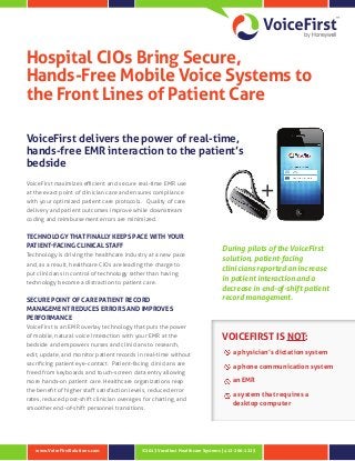 ©2013 Vocollect Healthcare Systems | 412-206-1225www.VoiceFirstSolutions.com
Hospital CIOs Bring Secure,
Hands‑Free Mobile Voice Systems to
the Front Lines of Patient Care
VoiceFirst delivers the power of real-time,
hands-free EMR interaction to the patient’s
bedside
VoiceFirst maximizes efficient and secure real-time EMR use
at the exact point of clinician care and ensures compliance
with your optimized patient care protocols. Quality of care
delivery and patient outcomes improve while downstream
coding and reimbursement errors are minimized.
TECHNOLOGY THAT FINALLY KEEPS PACE WITH YOUR
PATIENT-FACING CLINICAL STAFF
Technology is driving the healthcare industry at a new pace
and, as a result, healthcare CIOs are leading the charge to
put clinicians in control of technology rather than having
technology become a distraction to patient care.
SECURE POINT OF CARE PATIENT RECORD
MANAGEMENT REDUCES ERRORS AND IMPROVES
PERFORMANCE
VoiceFirst is an EMR overlay technology that puts the power
of mobile, natural voice interaction with your EMR at the
bedside and empowers nurses and clinicians to research,
edit, update, and monitor patient records in real-time without
sacrificing patient eye-contact. Patient-facing clinicians are
freed from keyboards and touch-screen data entry allowing
more hands-on patient care. Healthcare organizations reap
the benefit of higher staff satisfaction levels, reduced error
rates, reduced post-shift clinician overages for charting, and
smoother end-of-shift personnel transitions.
VOICEFIRST IS NOT:
a physician’s dictation system
a phone communication system
an EMR
a system that requires a
desktop computer
+
During pilots of the VoiceFirst
solution, patient-facing
clinicians reported an increase
in patient interaction and a
decrease in end-of-shift patient
record management.
 