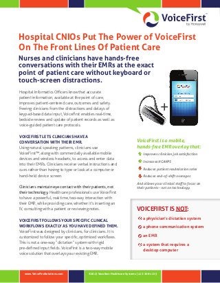 Hospital CNIOs Put The Power of VoiceFirst
On The Front Lines Of Patient Care
Nurses and clinicians have hands-free
conversations with their EMRs at the exact
point of patient care without keyboard or
touch-screen distractions.
Hospital Informatics Officers know that accurate
patient information, available at the point of care,
improves patient-centered care, outcomes and safety.
Freeing clinicians from the distractions and delays of
keypad‑based data input, VoiceFirst enables real‑time,
bedside review and update of patient records as well as
voice-guided patient care protocols.

VOICEFIRST LETS CLINICIANS HAVE A
CONVERSATION WITH THEIR EMR.
Using natural speaking patterns, clinicians use
VoiceFirst™, along with commercially available mobile
devices and wireless headsets, to access and enter data
into their EMRs. Clinicians receive verbal instructions and
cues rather than having to type or look at a computer or
hand-held device screen.
Clinicians maintain eye contact with their patients, not
their technology. Healthcare professionals use VoiceFirst
to have a powerful, real time, two-way interaction with
their EMR, while providing care, whether it’s inserting an
IV, consulting with a patient or reviewing notes.

VOICEFIRST FOLLOWS YOUR SPECIFIC CLINICAL
WORKFLOWS EXACTLY AS YOU HAVE DEFINED THEM.
VoiceFirst was designed by clinicians, for clinicians. It is
customized to follow your specific, optimized workflows.
This is not a one-way “dictation” system with rigid
pre‑defined input fields. VoiceFirst is a two-way mobile
voice solution that overlays your existing EMR.

www.VoiceFirstSolutions.com

+
VoiceFirst is a mobile,
hands-free EMR overlay that:
Improves clinician job satisfaction
Increases HCAHPS
Reduces patient readmission rates
Reduces end-of-shift overages
And allows your clinical staff to focus on
their patients - not on technology.

VOICEFIRST IS NOT:
a physician’s dictation system
a phone communication system
an EMR
a system that requires a
desktop computer

©2013 Vocollect Healthcare Systems | 412-206-1225

 