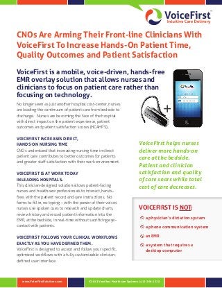 ©2013 Vocollect Healthcare Systems | 412-206-1225www.VoiceFirstSolutions.com
CNOs Are Arming Their Front-line Clinicians With
VoiceFirst To Increase Hands-On Patient Time,
Quality Outcomes and Patient Satisfaction
VoiceFirst is a mobile, voice-driven, hands-free
EMR overlay solution that allows nurses and
clinicians to focus on patient care rather than
focusing on technology.
No longer seen as just another hospital cost-center, nurses
are leading the continuum of patient care from bedside to
discharge. Nurses are becoming the face of the hospital
with direct impact on the patient experience, patient
outcomes and patient satisfaction scores (HCAHPS).
VOICEFIRST INCREASES DIRECT,
HANDS-ON NURSING TIME
CNOs understand that increasing nursing time in direct
patient care contributes to better outcomes for patients
and greater staff satisfaction with their work environment.
VOICEFIRST IS AT WORK TODAY
IN LEADING HOSPITALS.
This clinician-designed solution allows patient-facing
nurses and healthcare professionals to interact, hands-
free, with the patient record and care instructions. No
forms to fill in, no typing – with the power of their voices
nurses use spoken cues to research and update charts,
review history and record patient information into the
EMR, at the bedside, in real-time without sacrificing eye-
contact with patients.
VOICEFIRST FOLLOWS YOUR CLINICAL WORKFLOWS
EXACTLY AS YOU HAVE DEFINED THEM.
VoiceFirst is designed to accept and follow your specific,
optimized workflows with a fully customizable clinician-
defined user interface.
VOICEFIRST IS NOT:
a physician’s dictation system
a phone communication system
an EMR
a system that requires a
desktop computer
+
VoiceFirst helps nurses
deliver more hands‑on
care at the bedside.
Patient and clinician
satisfaction and quality
of care soars while total
cost of care decreases.
 