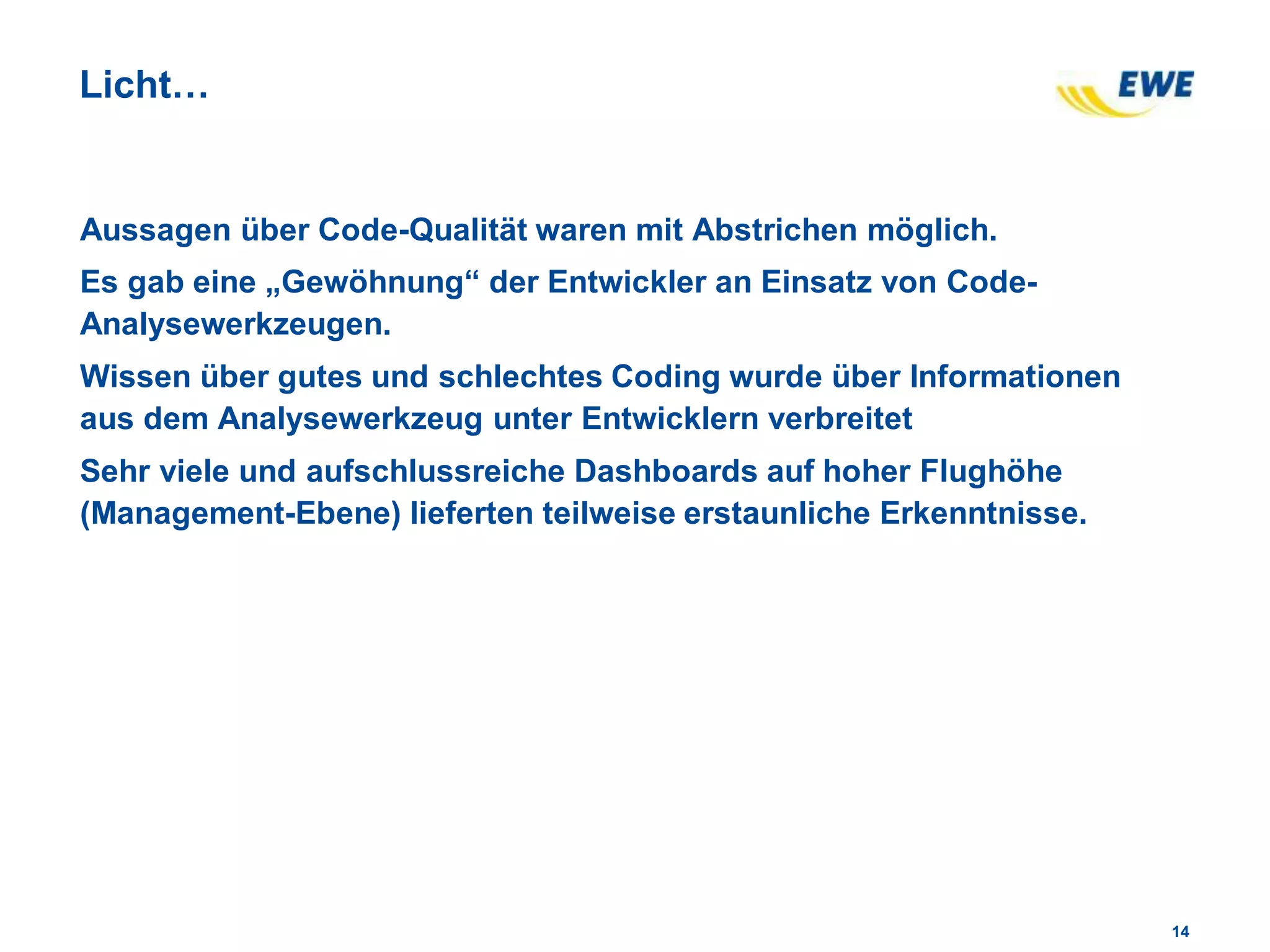 1414
Licht…
Aussagen über Code-Qualität waren mit Abstrichen möglich.
Es gab eine „Gewöhnung“ der Entwickler an Einsatz von Code-
Analysewerkzeugen.
Wissen über gutes und schlechtes Coding wurde über Informationen
aus dem Analysewerkzeug unter Entwicklern verbreitet
Sehr viele und aufschlussreiche Dashboards auf hoher Flughöhe
(Management-Ebene) lieferten teilweise erstaunliche Erkenntnisse.
 
