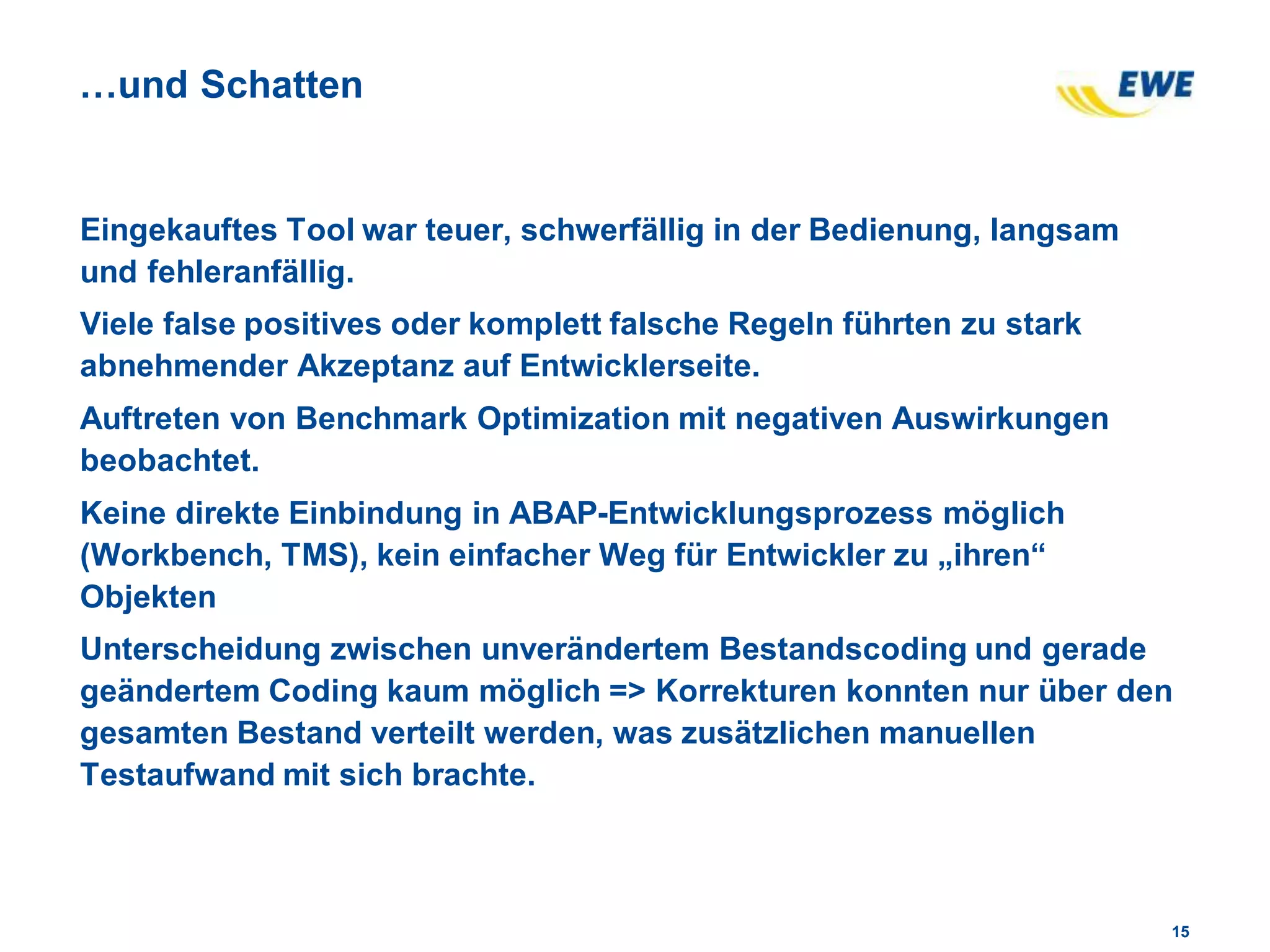 1515
…und Schatten
Eingekauftes Tool war teuer, schwerfällig in der Bedienung, langsam
und fehleranfällig.
Viele false positives oder komplett falsche Regeln führten zu stark
abnehmender Akzeptanz auf Entwicklerseite.
Auftreten von Benchmark Optimization mit negativen Auswirkungen
beobachtet.
Keine direkte Einbindung in ABAP-Entwicklungsprozess möglich
(Workbench, TMS), kein einfacher Weg für Entwickler zu „ihren“
Objekten
Unterscheidung zwischen unverändertem Bestandscoding und gerade
geändertem Coding kaum möglich => Korrekturen konnten nur über den
gesamten Bestand verteilt werden, was zusätzlichen manuellen
Testaufwand mit sich brachte.
 