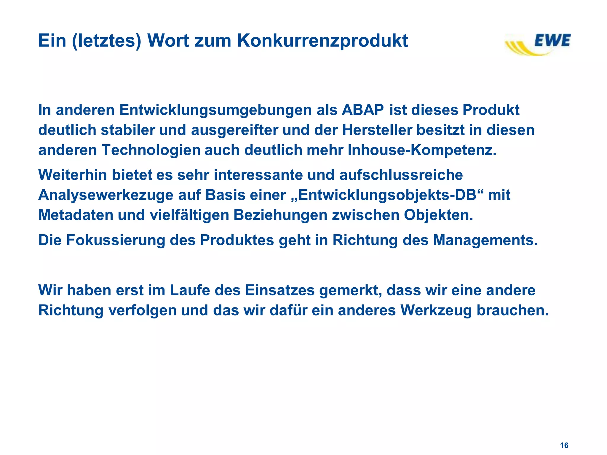 1616
Ein (letztes) Wort zum Konkurrenzprodukt
In anderen Entwicklungsumgebungen als ABAP ist dieses Produkt
deutlich stabiler und ausgereifter und der Hersteller besitzt in diesen
anderen Technologien auch deutlich mehr Inhouse-Kompetenz.
Weiterhin bietet es sehr interessante und aufschlussreiche
Analysewerkezuge auf Basis einer „Entwicklungsobjekts-DB“ mit
Metadaten und vielfältigen Beziehungen zwischen Objekten.
Die Fokussierung des Produktes geht in Richtung des Managements.
Wir haben erst im Laufe des Einsatzes gemerkt, dass wir eine andere
Richtung verfolgen und das wir dafür ein anderes Werkzeug brauchen.
 