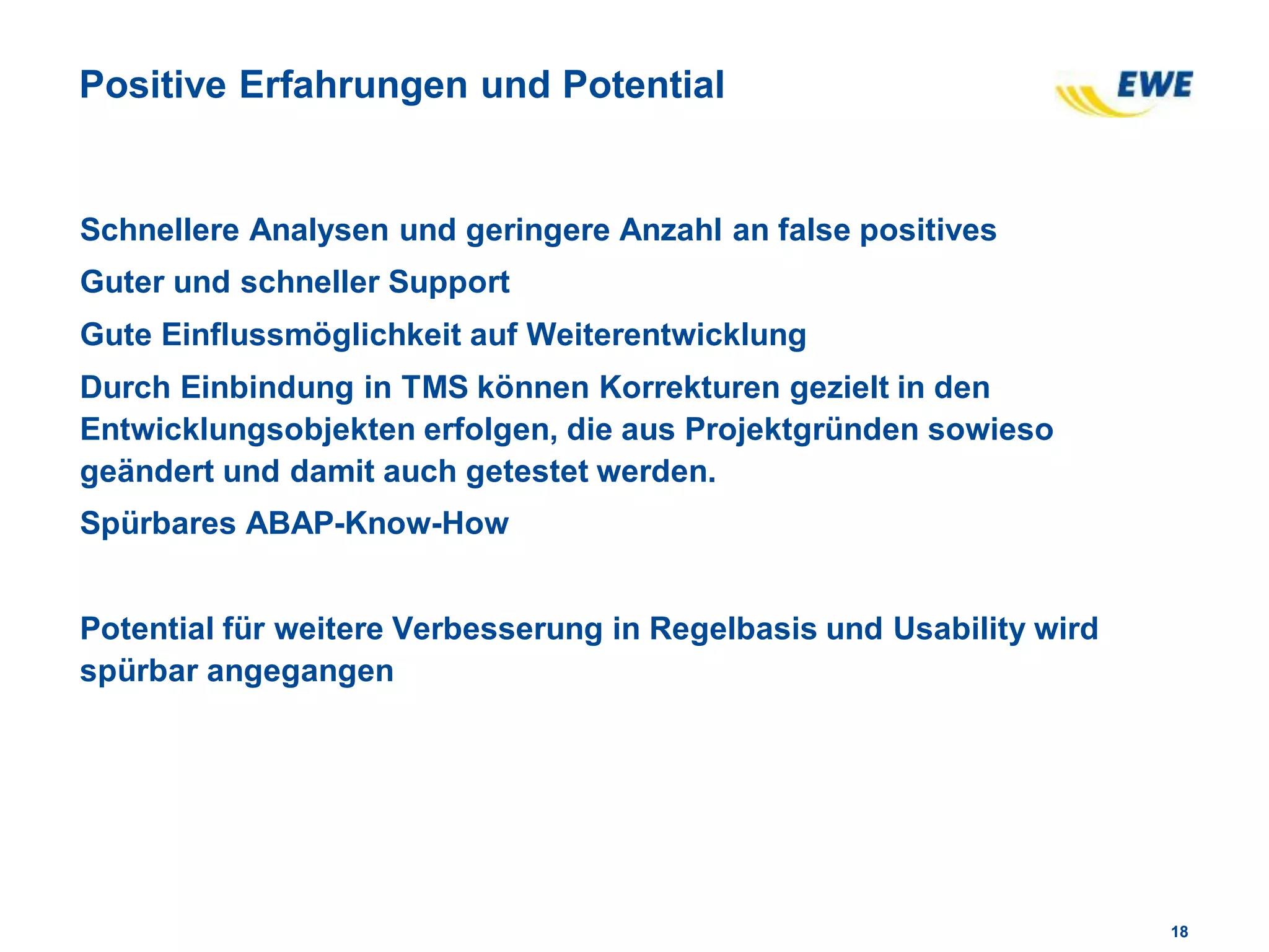 1818
Positive Erfahrungen und Potential
Schnellere Analysen und geringere Anzahl an false positives
Guter und schneller Support
Gute Einflussmöglichkeit auf Weiterentwicklung
Durch Einbindung in TMS können Korrekturen gezielt in den
Entwicklungsobjekten erfolgen, die aus Projektgründen sowieso
geändert und damit auch getestet werden.
Spürbares ABAP-Know-How
Potential für weitere Verbesserung in Regelbasis und Usability wird
spürbar angegangen
 