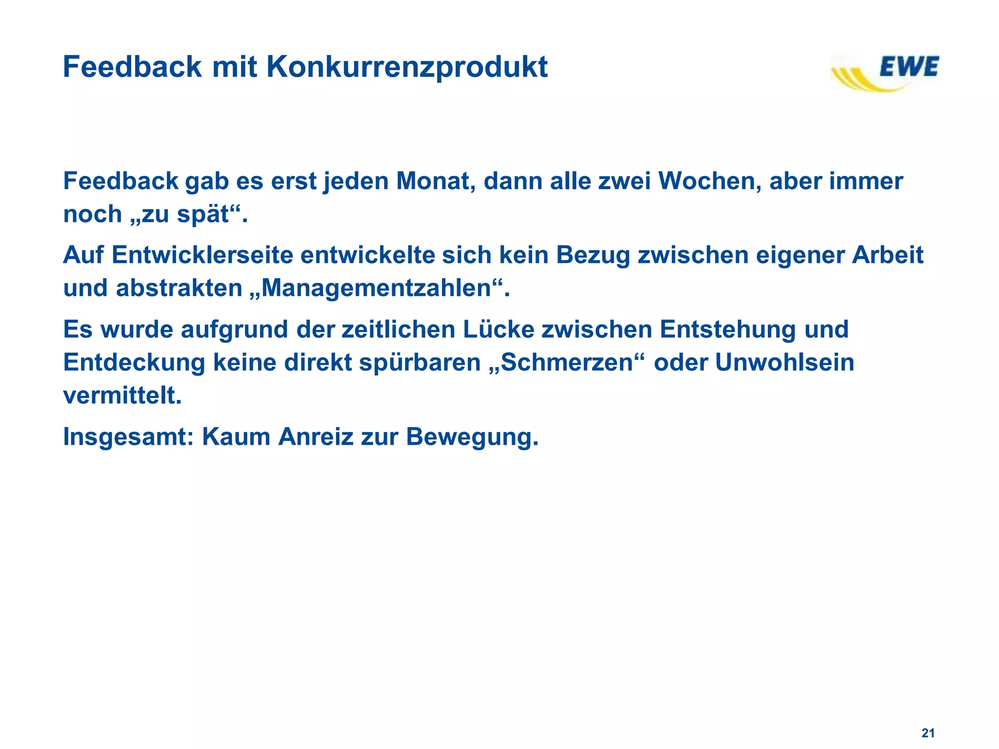 2121
Feedback mit Konkurrenzprodukt
Feedback gab es erst jeden Monat, dann alle zwei Wochen, aber immer
noch „zu spät“.
Auf Entwicklerseite entwickelte sich kein Bezug zwischen eigener Arbeit
und abstrakten „Managementzahlen“.
Es wurde aufgrund der zeitlichen Lücke zwischen Entstehung und
Entdeckung keine direkt spürbaren „Schmerzen“ oder Unwohlsein
vermittelt.
Insgesamt: Kaum Anreiz zur Bewegung.
 