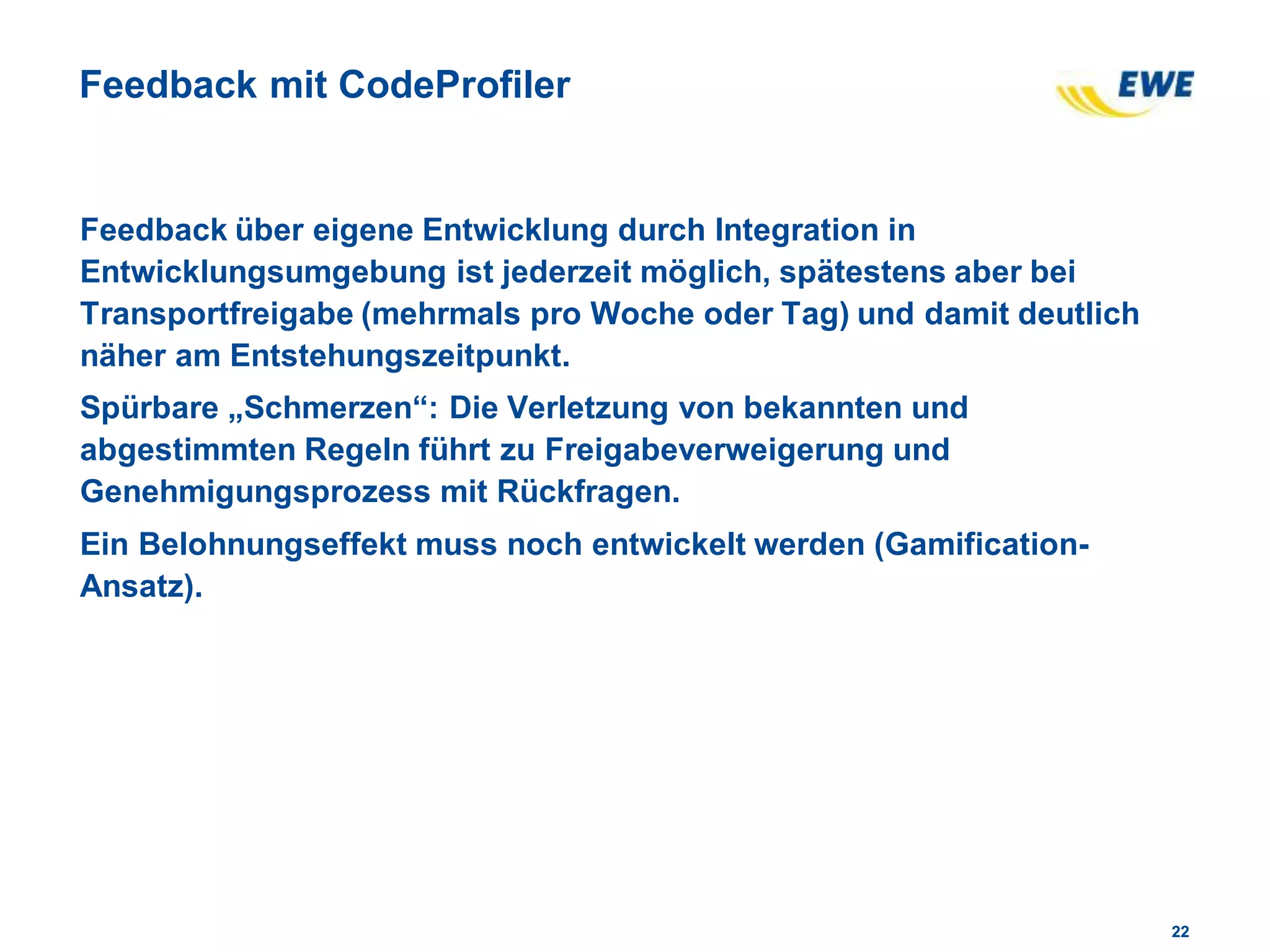 2222
Feedback mit CodeProfiler
Feedback über eigene Entwicklung durch Integration in
Entwicklungsumgebung ist jederzeit möglich, spätestens aber bei
Transportfreigabe (mehrmals pro Woche oder Tag) und damit deutlich
näher am Entstehungszeitpunkt.
Spürbare „Schmerzen“: Die Verletzung von bekannten und
abgestimmten Regeln führt zu Freigabeverweigerung und
Genehmigungsprozess mit Rückfragen.
Ein Belohnungseffekt muss noch entwickelt werden (Gamification-
Ansatz).
 